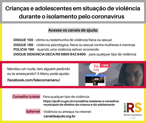 Card em formato quadrado com fundo branco dividido em quatro partes, com letras na cor preta, sendo a primeira parte o titulo “ Crianças e adolescentes em situação de violência durante o isolamento pelo coronavirus “ dentro de um retângulo, delimitado por bordas na cor cinza. A segunda parte orientação sobre o acesso aos canais de ajuda, disque 100, vítima ou testemunha de violência física ou sexual, disque 180, violência psicológica, física e sexual contra mulheres é meninas, Polícia 190, quando a violência estiver ocorrendo é disque denúncia Deca/RS 08006426400 para qualquer tipo de violência. Abaixo dentro de um retângulo com bordas na cor vermelho e fundo branco, a esquerda escrito “Mandou um nude, tem alguém pedindo ou te ameaçando? Manu pode ajudar. E entre parênteses escrito: facebook .com/falecomamanu. A esquerda imagem focando o rosto de uma adolescente olhando o celular e ao lado a imagem do celular que mostra a página do Facebook “ fale com Manu”. A quarta parte do card, delimitada por bordas na cor amarela, no lado esquerdo temos com destaque na cor Rosa Conselho Tutelar e Safernet. O Conselho Tutelar, para qualquer tipo de violência, https//sjcdh.rs.gov.br/conselhos -tutelares-e-conselhos-municipais-de-direitos-da-crianca-e-do-adolescente. O Safernet, para violência e ameaça na internet, canaldeajuda.org.br. a direita do card o logo do governo, novas façanhas.